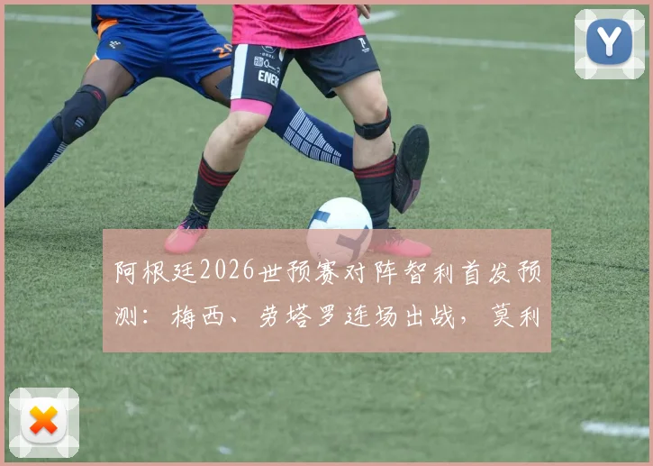 阿根廷2026世预赛对阵智利首发预测:梅西、劳塔罗连场出战,莫利纳先发引热议,附阵容解析与战术看点