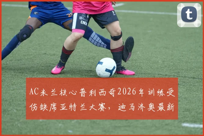 AC米兰核心普利西奇2026年训练受伤缺席亚特兰大赛,迪马济奥最新伤情报告及潜在影响分析