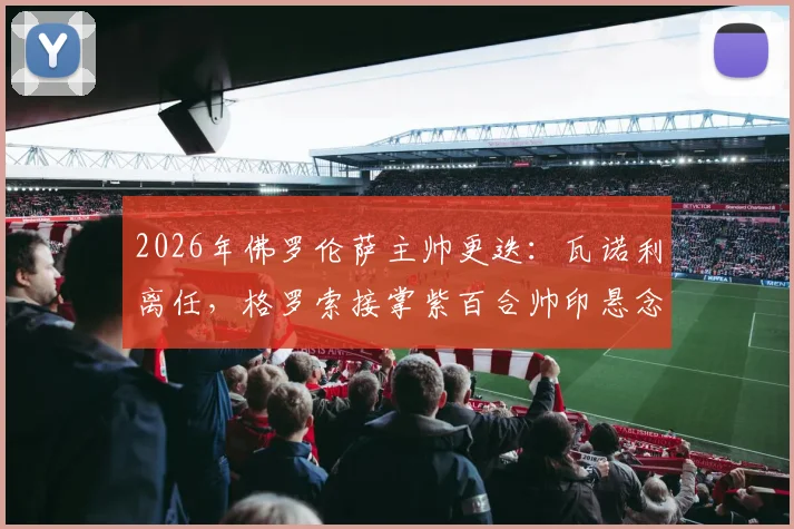 2026年佛罗伦萨主帅更迭：瓦诺利离任，格罗索接掌紫百合帅印悬念与前景分析