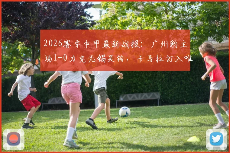 2026赛季中甲最新战报:广州豹主场1-0力克无锡吴钩,卡马拉打入唯一进球全取三分