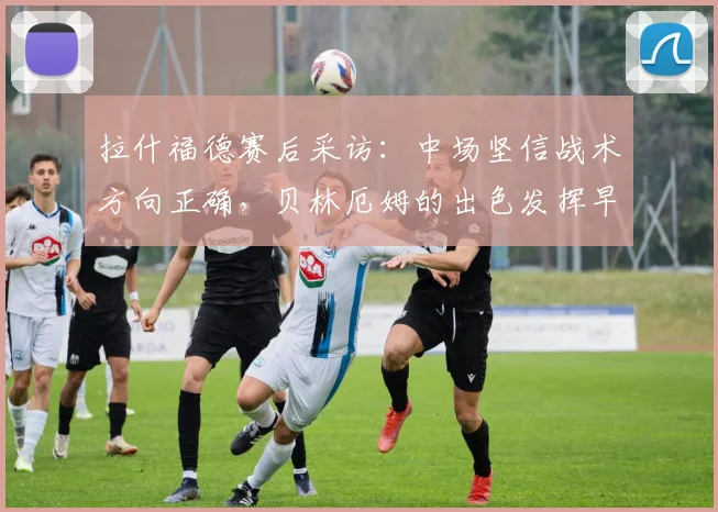 拉什福德赛后采访:中场坚信战术方向正确,贝林厄姆的出色发挥早在预料之中(2026赛季深度解读)