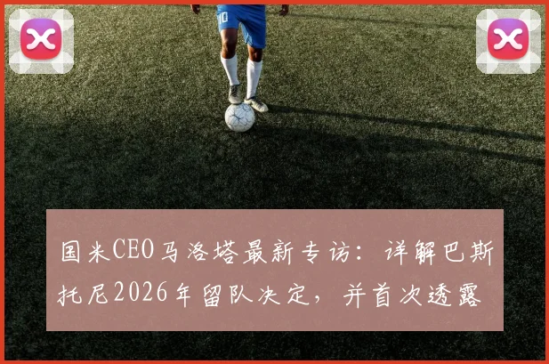 国米CEO马洛塔最新专访：详解巴斯托尼2026年留队决定，并首次透露当年曾属意阿莱格里执教的幕后原因
