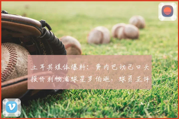 土耳其媒体爆料：费内巴切已口头报价利物浦球星罗伯逊，球员正评估2026赛季去向