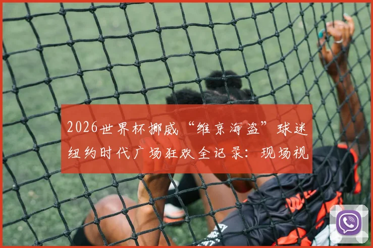 2026世界杯挪威“维京海盗”球迷纽约时代广场狂欢全记录：现场视频图片、庆祝原因及球迷文化深度解读