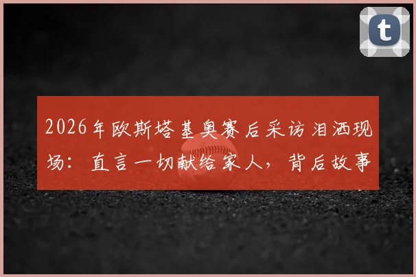 2026年欧斯塔基奥赛后采访泪洒现场：直言一切献给家人，背后故事与双亲离世时间揭秘，附完整视频
