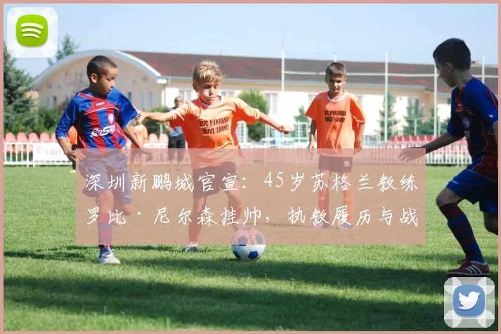 深圳新鹏城官宣：45岁苏格兰教练罗比·尼尔森挂帅，执教履历与战术打法全解析
