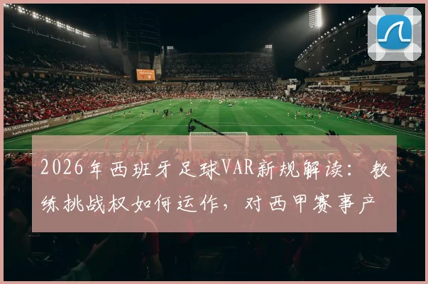 2026年西班牙足球VAR新规解读：教练挑战权如何运作，对西甲赛事产生哪些具体影响