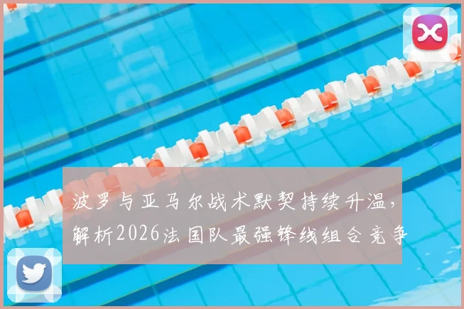 波罗与亚马尔战术默契持续升温，解析2026法国队最强锋线组合竞争力