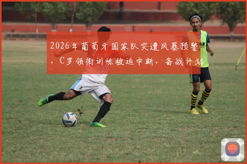 2026年葡萄牙国家队突遭风暴预警，C罗领衔训练被迫中断，备战计划面临调整