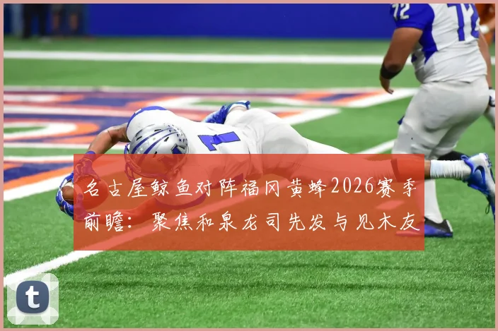 名古屋鲸鱼对阵福冈黄蜂2026赛季前瞻：聚焦和泉龙司先发与见木友哉角色，附历史交锋与阵容深度解析
