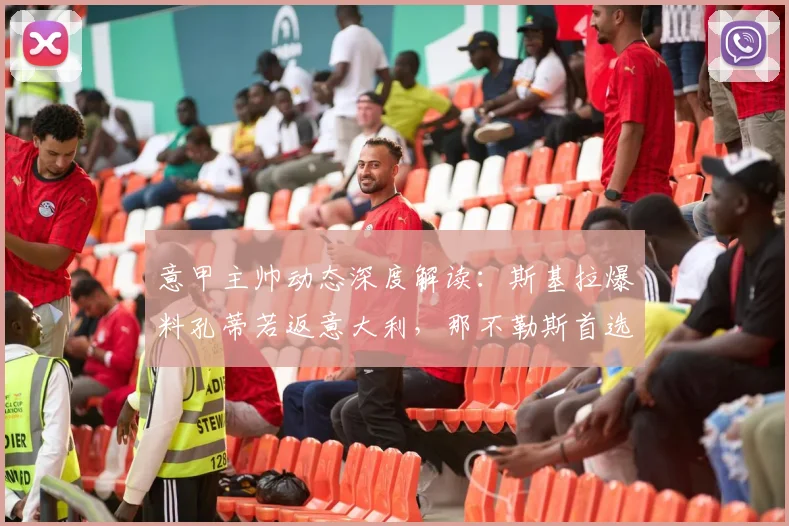 意甲主帅动态深度解读：斯基拉爆料孔蒂若返意大利，那不勒斯首选“国姓爷”与马雷斯卡