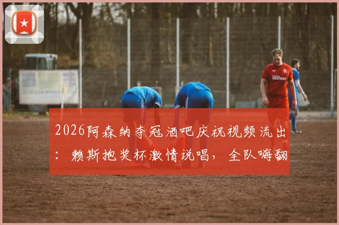 2026阿森纳夺冠酒吧庆祝视频流出：赖斯抱奖杯激情说唱，全队嗨翻名场面实录