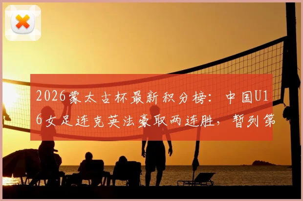 2026蒙太古杯最新积分榜:中国U16女足连克英法豪取两连胜,暂列第二冲击冠军,附完整赛程与未来女足之星分析
