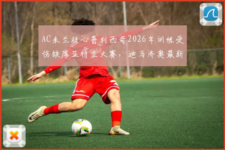 AC米兰核心普利西奇2026年训练受伤缺席亚特兰大赛，迪马济奥最新伤情报告及潜在影响分析