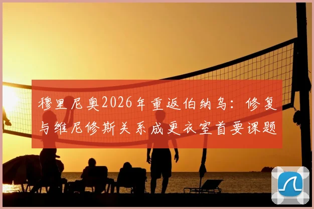 穆里尼奥2026年重返伯纳乌:修复与维尼修斯关系成更衣室首要课题,老帅面临全新挑战