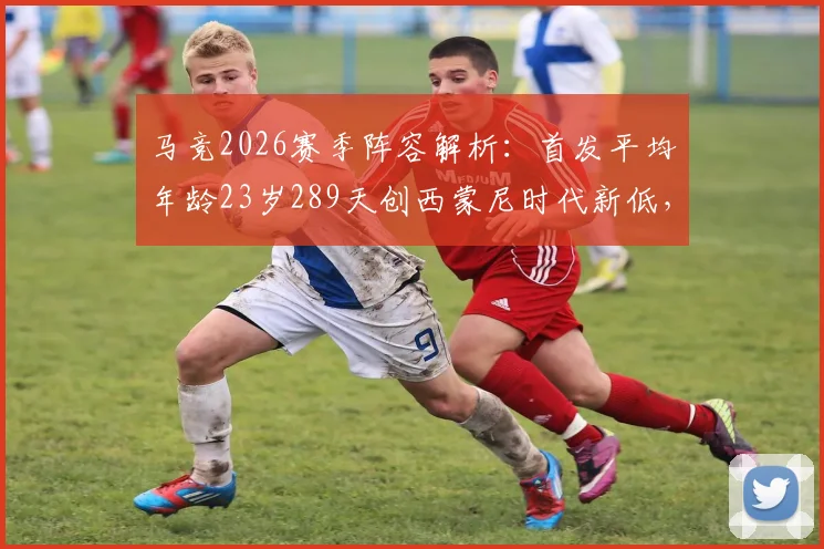 马竞2026赛季阵容解析：首发平均年龄23岁289天创西蒙尼时代新低，年轻化改革成效如何？