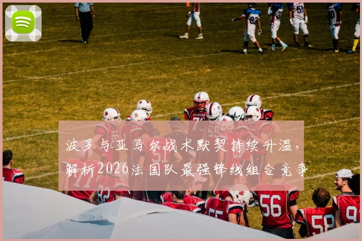 波罗与亚马尔战术默契持续升温,解析2026法国队最强锋线组合竞争力