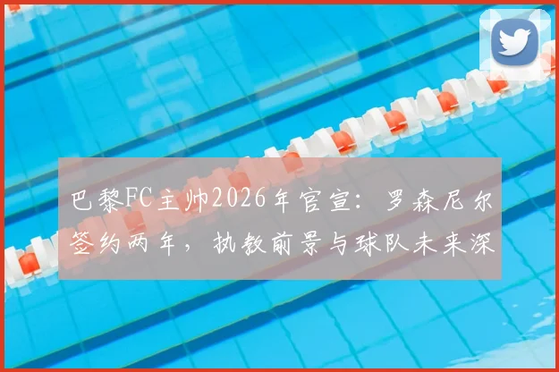 巴黎FC主帅2026年官宣：罗森尼尔签约两年，执教前景与球队未来深度解析