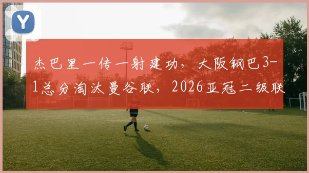 杰巴里一传一射建功，大阪钢巴3-1总分淘汰曼谷联，2026亚冠二级联赛挺进决赛全程回顾