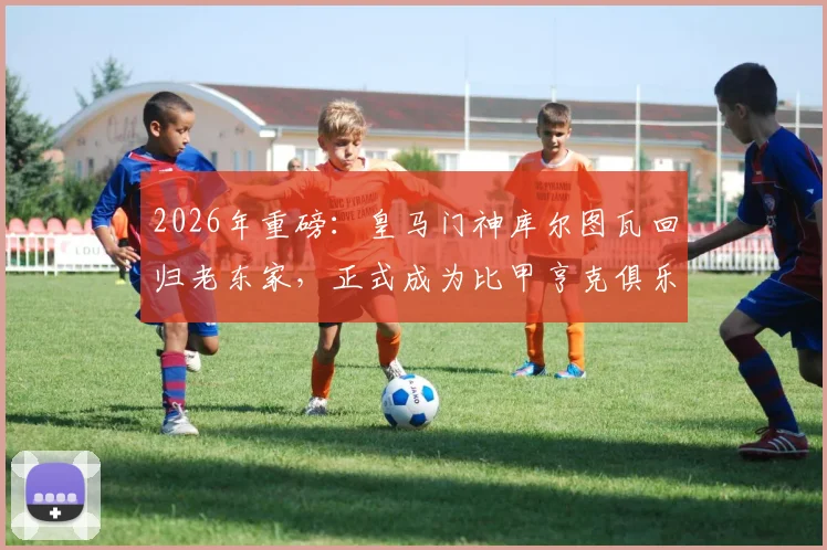 2026年重磅：皇马门神库尔图瓦回归老东家，正式成为比甲亨克俱乐部股东，青训情缘再续