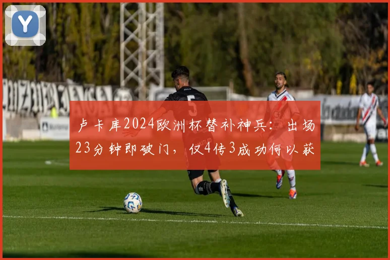 卢卡库2024欧洲杯替补神兵：出场23分钟即破门，仅4传3成功何以获评7.3分？深度解析其高效表现