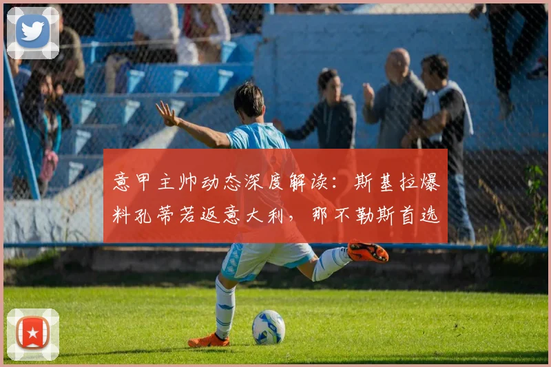 意甲主帅动态深度解读：斯基拉爆料孔蒂若返意大利，那不勒斯首选“国姓爷”与马雷斯卡