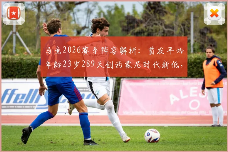 马竞2026赛季阵容解析:首发平均年龄23岁289天创西蒙尼时代新低,年轻化改革成效如何?