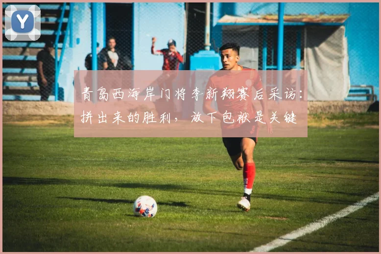 青岛西海岸门将李新翔赛后采访：拼出来的胜利，放下包袱是关键
