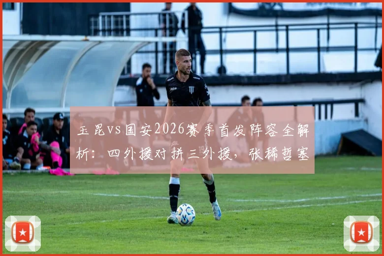 玉昆vs国安2026赛季首发阵容全解析：四外援对拼三外援，张稀哲塞鸟先发谁主沉浮？