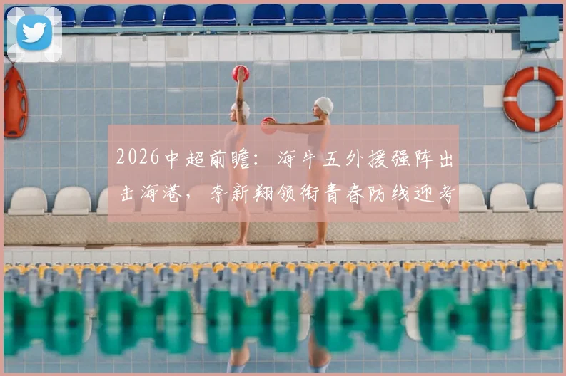 2026中超前瞻：海牛五外援强阵出击海港，李新翔领衔青春防线迎考验，首发战术深度解析