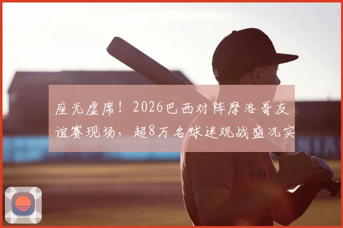 座无虚席!2026巴西对阵摩洛哥友谊赛现场,超8万名球迷观战盛况实录,一票难求背后原因解析