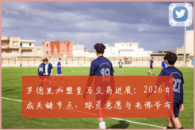 罗德里加盟皇马交易进展：2026年成关键节点，球员意愿与老佛爷布局深度解析