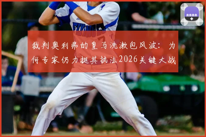 裁判奥利弗的皇马洗漱包风波：为何专家仍力挺其执法2026关键大战