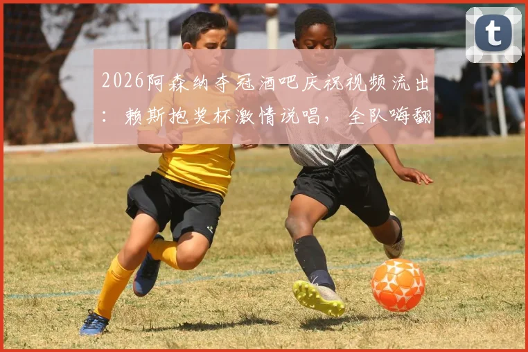 2026阿森纳夺冠酒吧庆祝视频流出：赖斯抱奖杯激情说唱，全队嗨翻名场面实录