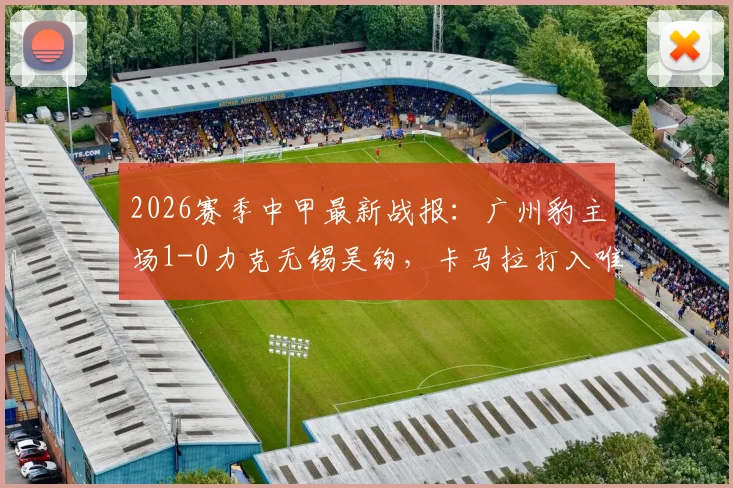 2026赛季中甲最新战报：广州豹主场1-0力克无锡吴钩，卡马拉打入唯一进球全取三分