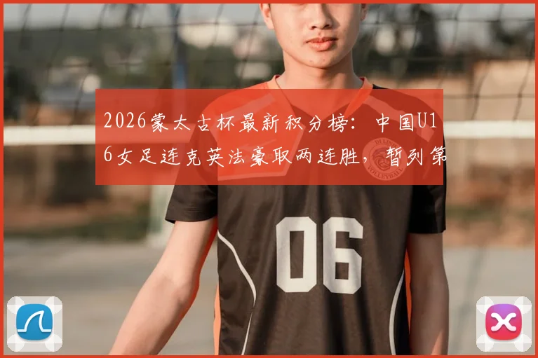 2026蒙太古杯最新积分榜:中国U16女足连克英法豪取两连胜,暂列第二冲击冠军,附完整赛程与未来女足之星分析