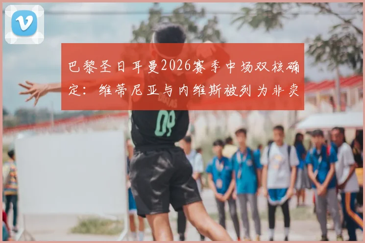 巴黎圣日耳曼2026赛季中场双核确定：维蒂尼亚与内维斯被列为非卖品，即便1.5亿欧元报价也遭拒，坎波斯建队计划曝光