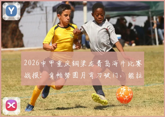 2026中甲重庆铜梁龙青岛海牛比赛战报：肯帕努圆月弯刀破门，能拉小提琴的左脚引热议