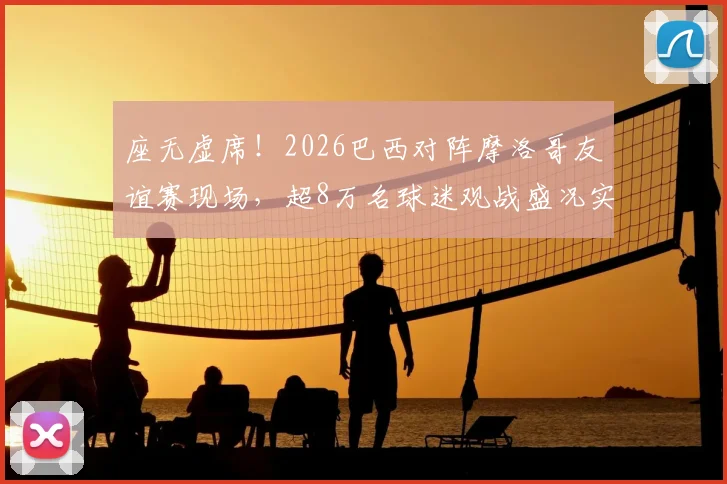 座无虚席！2026巴西对阵摩洛哥友谊赛现场，超8万名球迷观战盛况实录，一票难求背后原因解析