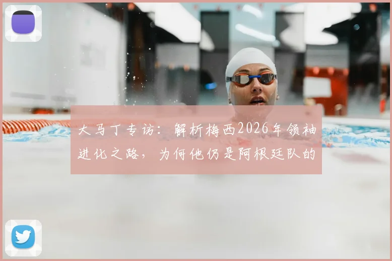 大马丁专访：解析梅西2026年领袖进化之路，为何他仍是阿根廷队的完美榜样与精神核心
