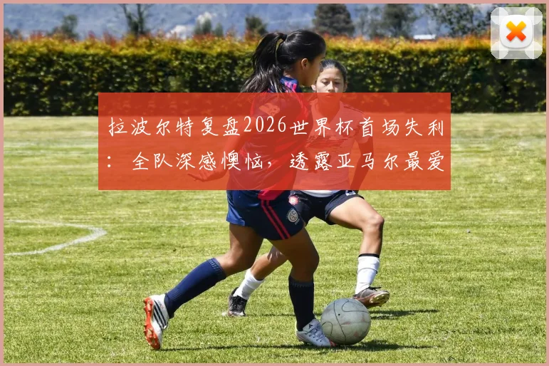 拉波尔特复盘2026世界杯首场失利:全队深感懊恼,透露亚马尔最爱调侃他,西班牙更衣室关系引关注