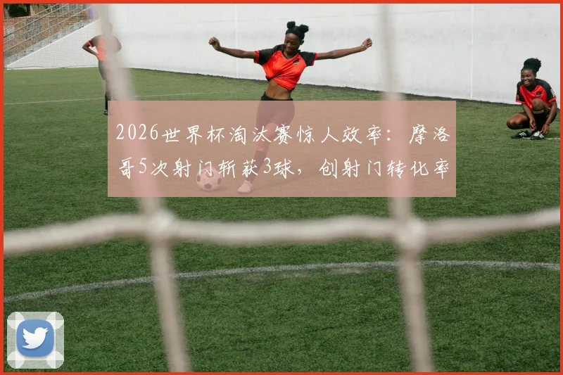 2026世界杯淘汰赛惊人效率：摩洛哥5次射门斩获3球，创射门转化率历史最高纪录解析