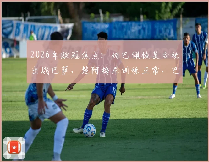 2026年欧冠焦点：姆巴佩恢复合练出战巴萨，楚阿梅尼训练正常，巴黎伤病危机缓解
