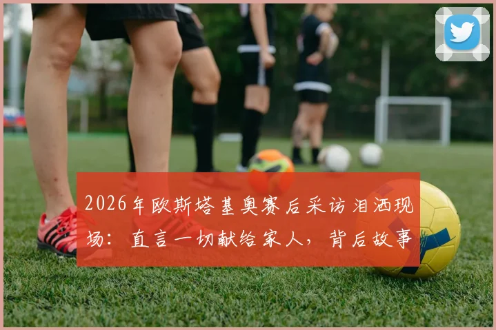2026年欧斯塔基奥赛后采访泪洒现场:直言一切献给家人,背后故事与双亲离世时间揭秘,附完整视频