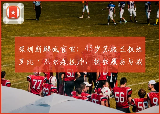 深圳新鹏城官宣：45岁苏格兰教练罗比·尼尔森挂帅，执教履历与战术打法全解析