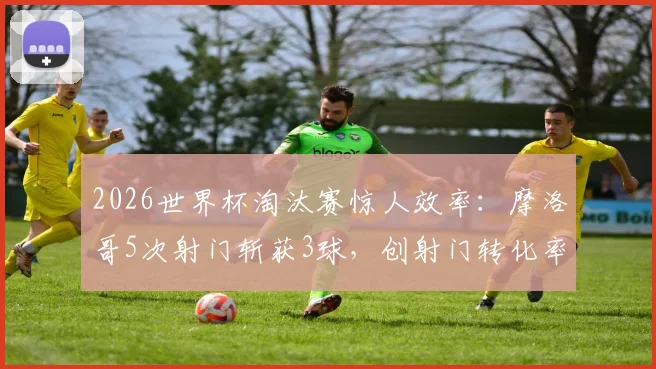 2026世界杯淘汰赛惊人效率：摩洛哥5次射门斩获3球，创射门转化率历史最高纪录解析