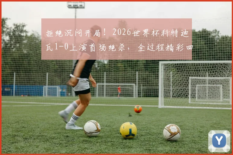 拒绝沉闷开局！2026世界杯科特迪瓦1-0上演首场绝杀，全过程精彩回顾与分析