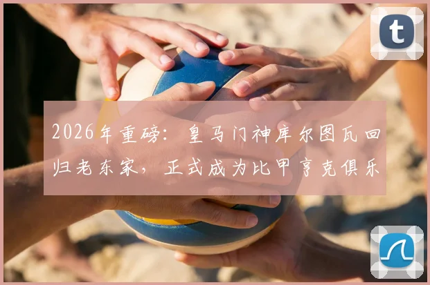 2026年重磅:皇马门神库尔图瓦回归老东家,正式成为比甲亨克俱乐部股东,青训情缘再续