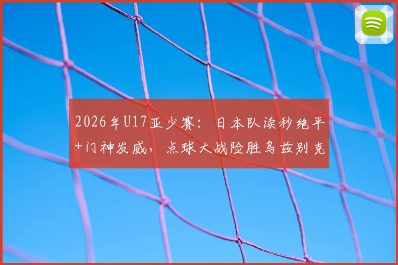2026年U17亚少赛：日本队读秒绝平+门神发威，点球大战险胜乌兹别克斯坦晋级决赛
