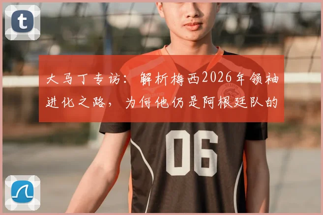 大马丁专访：解析梅西2026年领袖进化之路，为何他仍是阿根廷队的完美榜样与精神核心